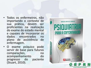 • Todos os enfermeiros, não
importando o contexto de
sua prática, devem ser
proficientes na realização
do exame do estado mental
e capazes de incorporar os
dados encontrados no
plano de assistência de
enfermagem.
• O exame psíquico pode
servir de base para futuras
comparações, no
acompanhamento do
progresso do paciente
(Stuart, 2010).
 
