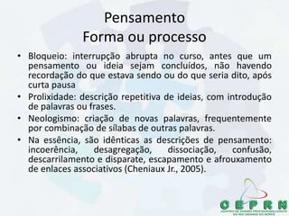 Pensamento
Forma ou processo
• Bloqueio: interrupção abrupta no curso, antes que um
pensamento ou ideia sejam concluídos, não havendo
recordação do que estava sendo ou do que seria dito, após
curta pausa
• Prolixidade: descrição repetitiva de ideias, com introdução
de palavras ou frases.
• Neologismo: criação de novas palavras, frequentemente
por combinação de sílabas de outras palavras.
• Na essência, são idênticas as descrições de pensamento:
incoerência, desagregação, dissociação, confusão,
descarrilamento e disparate, escapamento e afrouxamento
de enlaces associativos (Cheniaux Jr., 2005).
 