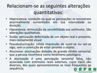 Relacionam-se as seguintes alterações
quantitativas:
• Hiperestesia: condição na qual as percepções se encontram
anormalmente aumentadas em sua intensidade ou
duração.
• Hipoestesia: diminuição da sensibilidade aos estímulos. São
alterações qualitativas.
• Ilusão: percepção deformada de um objeto real e presente,
mais comumente visual
• Pseudoalucinação: nítida impressão de ouvir-se ou ver-se
algo, sem a convicção de estar perante o objeto.
• Alucinose: alucinações dotadas de grande nitidez sensorial,
que a pessoa reconhece como fenômeno patológico.
• A alucinação é uma percepção sensorial falsa, não
associada com estímulos reais externos, cujos tipos são
diversos, dos quais apresentaremos os mais frequentes na
sequência.
 