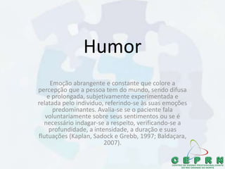 Humor
Emoção abrangente e constante que colore a
percepção que a pessoa tem do mundo, sendo difusa
e prolongada, subjetivamente experimentada e
relatada pelo individuo, referindo-se às suas emoções
predominantes. Avalia-se se o paciente fala
voluntariamente sobre seus sentimentos ou se é
necessário indagar-se a respeito, verificando-se a
profundidade, a intensidade, a duração e suas
flutuações (Kaplan, Sadock e Grebb, 1997; Baldaçara,
2007).
 