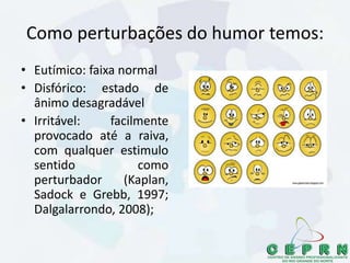 Como perturbações do humor temos:
• Eutímico: faixa normal
• Disfórico: estado de
ânimo desagradável
• Irritável: facilmente
provocado até a raiva,
com qualquer estimulo
sentido como
perturbador (Kaplan,
Sadock e Grebb, 1997;
Dalgalarrondo, 2008);
 