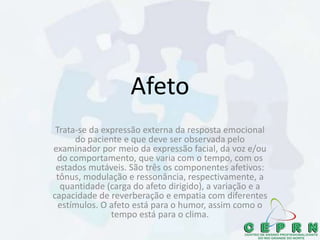 Afeto
Trata-se da expressão externa da resposta emocional
do paciente e que deve ser observada pelo
examinador por meio da expressão facial, da voz e/ou
do comportamento, que varia com o tempo, com os
estados mutáveis. São três os componentes afetivos:
tônus, modulação e ressonância, respectivamente, a
quantidade (carga do afeto dirigido), a variação e a
capacidade de reverberação e empatia com diferentes
estímulos. O afeto está para o humor, assim como o
tempo está para o clima.
 