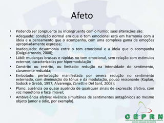 Afeto
• Podendo ser congruente ou incongruente com o humor, suas alterações são:
• Adequado: condição normal em que o tom emocional está em harmonia com a
ideia e o pensamento que o acompanha, com uma complexa gama de emoções
apropriadamente expressa;
• Inadequado: desarmonia entre o tom emocional e a ideia que o acompanha
(Dalgalarrondo, 2008);
• Lábil: mudanças bruscas e rápidas no tom emocional, sem relação com estimulos
externos, caracterizadas por hipermodulação
• Constrito ou restrito, ou limitado: redução na intensidade do sentimento,
claramente reduzida;
• Embotado: perturbação manifestada por severa redução no sentimento
externado, com diminuição do tônus e da modulação, pouco ressonante (Kaplan,
Sadock e Grebb, 1997; Alvarenga, Zanetti e Del Sant, 2008);
• Plano: ausência ou quase ausência de quaisquer sinais de expressão afetiva, com
voz monótona e face imóvel;
• Ambivalência afetiva: vivência simultânea de sentimentos antagônicos ao mesmo
objeto (amor e ódio, por exemplo).
 