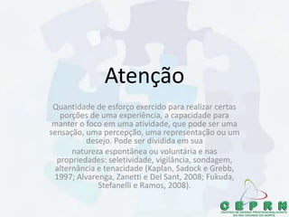 Atenção
Quantidade de esforço exercido para realizar certas
porções de uma experiência, a capacidade para
manter o foco em uma atividade, que pode ser uma
sensação, uma percepção, uma representação ou um
desejo. Pode ser dividida em sua
natureza espontânea ou voluntária e nas
propriedades: seletividade, vigilância, sondagem,
alternância e tenacidade (Kaplan, Sadock e Grebb,
1997; Alvarenga, Zanetti e Del Sant, 2008; Fukuda,
Stefanelli e Ramos, 2008).
 