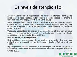 Os níveis de atenção são:
• Atenção voluntária: a capacidade de dirigir a atenção (sondagem),
selecionar o foco (seletividade), mantê-lo (tenacidade) e alterna-lo
(alternância) (Alvarenga, Zanetti e Del Sant, 2008);
• Atenção espontânea: a que ocorre naturalmente, diante de determinados
estímulos externos ou internos, atraindo a pessoa, independentemente de
sua vontade e podendo estar aumentada ou diminuída (Fukuda, Stefanelli
e Ramos, 2008);
• Vigilância: capacidade de desviar a atenção de um objeto para outro, a
qualquer momento, termo também utilizado com outro significado,
correspondente à definição de consciência.
• Para esse item, as alterações são:
• Distraibilidade: incapacidade de concentrar a atenção, desviada para
estímulos sem importância ou irrelevantes (Kaplan, Sadock e Grebb,
1997);
• Hipervigilância: atenção excessiva e preocupação com estímulos internos
e externos, secundária ao posicionamento paranoide (Kaplan, Sadock e
Grebb, 1997).
 