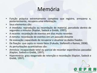 Memória
• Função psíquica extremamente complexa que registra, armazena e,
posteriormente, recupera uma informação.
• Seus elementos são:
• A imediata: reprodução ou recordação de material, percebido dentro de
segundos a minutos (Kaplan, Sadock e Grebb, 1997);
• A recente: recordação de eventos em dias muito recentes
• A remota: recordação de eventos em um passado distante
• De evocação: capacidade de recuperar e atualizar os dados fixados.
• De fixação: que capta os novos fatos (Fukuda, Stefanelli e Ramos, 2008).
• As perturbações quantitativas são:
• Amnésia: incapacidade total ou parcial de recordar experiências passadas
(Kaplan, Sadock e Grebb, 1997);
• Hipermnésia: grau exagerado de retenção e recordação (Kaplan, Sadock e
Grebb, 1997).
 