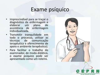 Exame psíquico
• Imprescindível para se traçar o
diagnóstico da enfermagem e
elaborar um plano de
assistência de enfermagem
individualizada.
• Transmitir tranquilidade em
todo o processo, utilizar as
técnicas de comunicação
terapêutica e oferecimento de
apoio e ambiente terapêutico).
• Para facilitar o trabalho do
examinador, de modo didático,
o exame psíquico pode ser
apresentado como um roteiro.
 