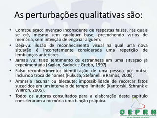 As perturbações qualitativas são:
• Confabulação: invenção inconsciente de respostas falsas, nas quais
se crê, mesmo sem qualquer base, preenchendo vazios de
memória, sem intenção de enganar alguém.
• Déjà-vu: ilusão de reconhecimento visual na qual uma nova
situação é incorretamente considerada uma repetição de
lembranças anteriores.
• Jamais vu: falso sentimento de estranheza em uma situação já
experimentada (Kaplan, Sadock e Grebb, 1997).
• Falso reconhecimento: identificação de uma pessoa por outra,
incluindo troca de nomes (Fukuda, Stefanelli e Ramos, 2008);
• Amnésia Iacunar ou blecaute: impossibilidade de recordar fatos
sucedidos em um intervalo de tempo limitado (Kantorski, Schrank e
Willrich, 2005).
• Todos os autores consultados para a elaboração deste capitulo
consideraram a memória uma função psíquica.
 