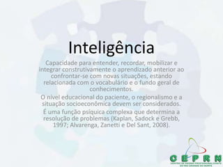 Inteligência
Capacidade para entender, recordar, mobilizar e
integrar construtivamente o aprendizado anterior ao
confrontar-se com novas situações, estando
relacionada com o vocabulário e o fundo geral de
conhecimentos.
O nível educacional do paciente, o regionalismo e a
situação socioeconômica devem ser considerados.
É uma função psíquica complexa que determina a
resolução de problemas (Kaplan, Sadock e Grebb,
1997; Alvarenga, Zanetti e Del Sant, 2008).
 