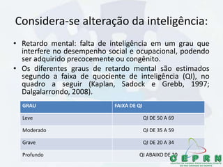 Considera-se alteração da inteligência:
• Retardo mental: falta de inteligência em um grau que
interfere no desempenho social e ocupacional, podendo
ser adquirido precocemente ou congênito.
• Os diferentes graus de retardo mental são estimados
segundo a faixa de quociente de inteligência (QI), no
quadro a seguir (Kaplan, Sadock e Grebb, 1997;
Dalgalarrondo, 2008).
GRAU FAIXA DE QI
Leve QI DE 50 A 69
Moderado QI DE 35 A 59
Grave QI DE 20 A 34
Profundo QI ABAIXO DE 20
 