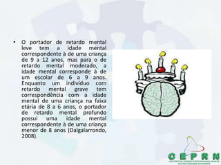 • O portador de retardo mental
leve tem a idade mental
correspondente à de uma criança
de 9 a 12 anos, mas para o de
retardo mental moderado, a
idade mental corresponde à de
um escolar de 6 a 9 anos.
Enquanto um indivíduo com
retardo mental grave tem
correspondência com a idade
mental de uma criança na faixa
etária de 8 a 6 anos, o portador
de retardo mental profundo
possui uma idade mental
correspondente à de uma criança
menor de 8 anos (Dalgalarrondo,
2008).
 