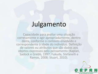 Julgamento
Capacidade para avaliar uma situação
corretamente e agir apropriadamente, dentro
desta, conforme o contexto envolvido e
correspondente à idade do indivíduo. Definição
de valores ou atributos que são dados aos
objetos expressos pelo pensamento (Kaplan,
Sadock e Grebb, 1997; Fukuda, Stefanelli e
Ramos, 2008; Stuart, 2010).
 