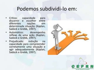 Podemos subdividi-lo em:
• Crítico: capacidade para
discernir e escolher entre
diferentes opções em
determinada situação (Kaplan,
Sadock e Grebb, 1997);
• Automático: desempenho
reflexo de uma ação (Kaplan,
Sadock e Grebb, 1997);
• Prejudicado: redução na
capacidade para compreender
corretamente uma situação e
agir adequadamente (Kaplan,
Sadock e Grebb, 1997).
 