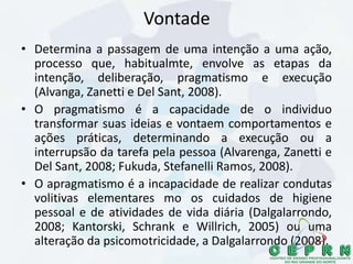 Vontade
• Determina a passagem de uma intenção a uma ação,
processo que, habitualmte, envolve as etapas da
intenção, deliberação, pragmatismo e execução
(Alvanga, Zanetti e Del Sant, 2008).
• O pragmatismo é a capacidade de o individuo
transformar suas ideias e vontaem comportamentos e
ações práticas, determinando a execução ou a
interrupsão da tarefa pela pessoa (Alvarenga, Zanetti e
Del Sant, 2008; Fukuda, Stefanelli Ramos, 2008).
• O apragmatismo é a incapacidade de realizar condutas
volitivas elementares mo os cuidados de higiene
pessoal e de atividades de vida diária (Dalgalarrondo,
2008; Kantorski, Schrank e Willrich, 2005) ou uma
alteração da psicomotricidade, a Dalgalarrondo (2008).
 
