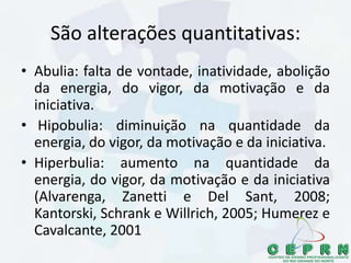 São alterações quantitativas:
• Abulia: falta de vontade, inatividade, abolição
da energia, do vigor, da motivação e da
iniciativa.
• Hipobulia: diminuição na quantidade da
energia, do vigor, da motivação e da iniciativa.
• Hiperbulia: aumento na quantidade da
energia, do vigor, da motivação e da iniciativa
(Alvarenga, Zanetti e Del Sant, 2008;
Kantorski, Schrank e Willrich, 2005; Humerez e
Cavalcante, 2001
 