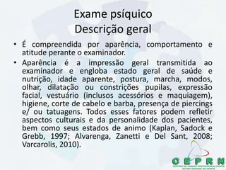 Exame psíquico
Descrição geral
• É compreendida por aparência, comportamento e
atitude perante o examinador.
• Aparência é a impressão geral transmitida ao
examinador e engloba estado geral de saúde e
nutrição, idade aparente, postura, marcha, modos,
olhar, dilatação ou constrições pupilas, expressão
facial, vestuário (inclusos acessórios e maquiagem),
higiene, corte de cabelo e barba, presença de piercings
e/ ou tatuagens. Todos esses fatores podem refletir
aspectos culturais e da personalidade dos pacientes,
bem como seus estados de animo (Kaplan, Sadock e
Grebb, 1997; Alvarenga, Zanetti e Del Sant, 2008;
Varcarolis, 2010).
 