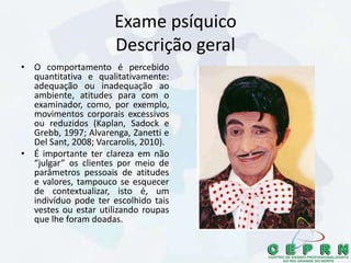 Exame psíquico
Descrição geral
• O comportamento é percebido
quantitativa e qualitativamente:
adequação ou inadequação ao
ambiente, atitudes para com o
examinador, como, por exemplo,
movimentos corporais excessivos
ou reduzidos (Kaplan, Sadock e
Grebb, 1997; Alvarenga, Zanetti e
Del Sant, 2008; Varcarolis, 2010).
• É importante ter clareza em não
“julgar” os clientes por meio de
parâmetros pessoais de atitudes
e valores, tampouco se esquecer
de contextualizar, isto é, um
indivíduo pode ter escolhido tais
vestes ou estar utilizando roupas
que lhe foram doadas.
 