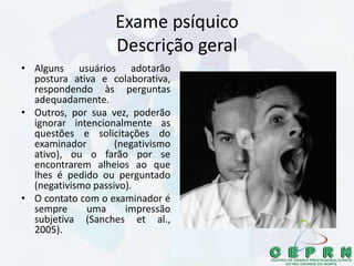 Exame psíquico
Descrição geral
• Alguns usuários adotarão
postura ativa e colaborativa,
respondendo às perguntas
adequadamente.
• Outros, por sua vez, poderão
ignorar intencionalmente as
questões e solicitações do
examinador (negativismo
ativo), ou o farão por se
encontrarem alheios ao que
lhes é pedido ou perguntado
(negativismo passivo).
• O contato com o examinador é
sempre uma impressão
subjetiva (Sanches et al.,
2005).
 