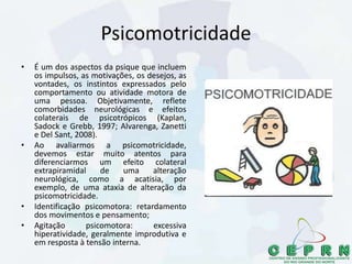 Psicomotricidade
• É um dos aspectos da psique que incluem
os impulsos, as motivações, os desejos, as
vontades, os instintos expressados pelo
comportamento ou atividade motora de
uma pessoa. Objetivamente, reflete
comorbidades neurológicas e efeitos
colaterais de psicotrópicos (Kaplan,
Sadock e Grebb, 1997; Alvarenga, Zanetti
e Del Sant, 2008).
• Ao avaliarmos a psicomotricidade,
devemos estar muito atentos para
diferenciarmos um efeito colateral
extrapiramidal de uma alteração
neurológica, como a acatisia, por
exemplo, de uma ataxia de alteração da
psicomotricidade.
• Identificação psicomotora: retardamento
dos movimentos e pensamento;
• Agitação psicomotora: excessiva
hiperatividade, geralmente improdutiva e
em resposta à tensão interna.
 