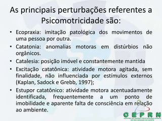 As principais perturbações referentes a
Psicomotricidade são:
• Ecopraxia: imitação patológica dos movimentos de
uma pessoa por outra.
• Catatonia: anomalias motoras em distúrbios não
orgânicos.
• Catalesia: posição imóvel e constantemente mantida
• Excitação catatônica: atividade motora agitada, sem
finalidade, não influenciada por estímulos externos
(Kaplan, Sadock e Grebb, 1997);
• Estupor catatônico: atividade motora acentuadamente
identificada, frequentemente a um ponto de
imobilidade e aparente falta de consciência em relação
ao ambiente.
 