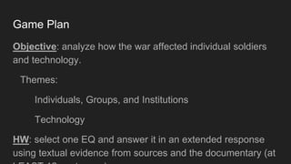 Game Plan
Objective: analyze how the war affected individual soldiers
and technology.
Themes:
Individuals, Groups, and Institutions
Technology
HW: select one EQ and answer it in an extended response
using textual evidence from sources and the documentary (at
 