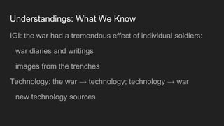 Understandings: What We Know
IGI: the war had a tremendous effect of individual soldiers:
war diaries and writings
images from the trenches
Technology: the war → technology; technology → war
new technology sources
 