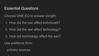 Essential Questions
Choose ONE EQ to answer tonight:
1. How did the war affect individuals?
2. How did the war affect technology?
3. How did technology affect the war?
Use evidence from:
primary sources
 