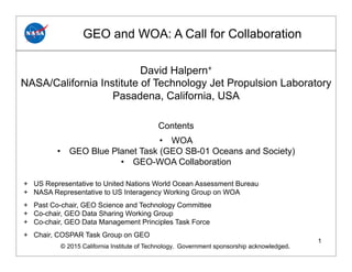 1
GEO and WOA: A Call for Collaboration
© 2015 California Institute of Technology. Government sponsorship acknowledged.
David Halpern+
NASA/California Institute of Technology Jet Propulsion Laboratory
Pasadena, California, USA
Contents
•  WOA
•  GEO Blue Planet Task (GEO SB-01 Oceans and Society)
•  GEO-WOA Collaboration
+ US Representative to United Nations World Ocean Assessment Bureau
+ NASA Representative to US Interagency Working Group on WOA
+ Past Co-chair, GEO Science and Technology Committee
+ Co-chair, GEO Data Sharing Working Group
+ Co-chair, GEO Data Management Principles Task Force
+ Chair, COSPAR Task Group on GEO
 