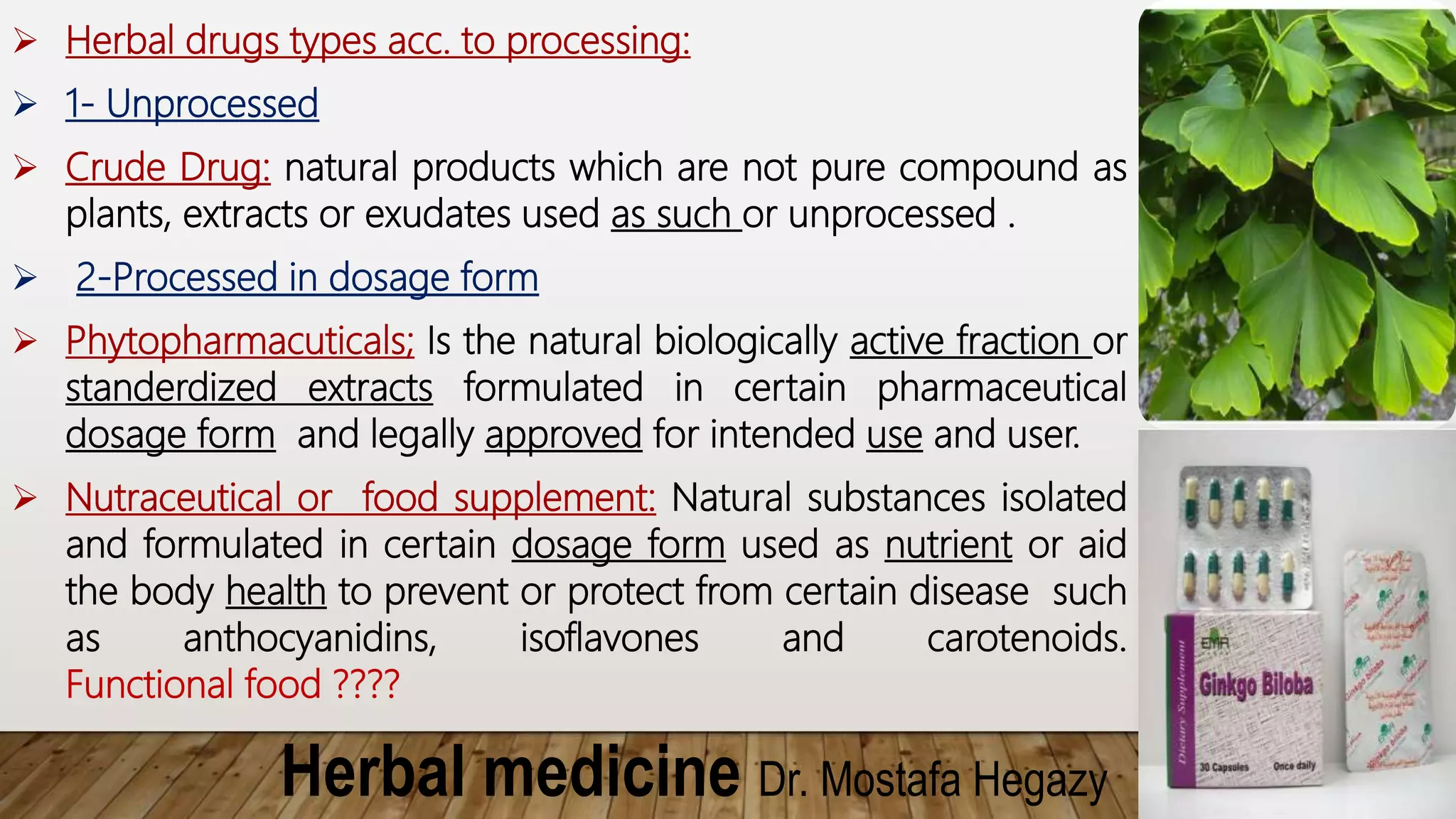 Herbal medicine Dr. Mostafa Hegazy
 Herbal drugs types acc. to processing:
 1- Unprocessed
 Crude Drug: natural products which are not pure compound as
plants, extracts or exudates used as such or unprocessed .
 2-Processed in dosage form
 Phytopharmacuticals; Is the natural biologically active fraction or
standerdized extracts formulated in certain pharmaceutical
dosage form and legally approved for intended use and user.
 Nutraceutical or food supplement: Natural substances isolated
and formulated in certain dosage form used as nutrient or aid
the body health to prevent or protect from certain disease such
as anthocyanidins, isoflavones and carotenoids.
Functional food ????
 