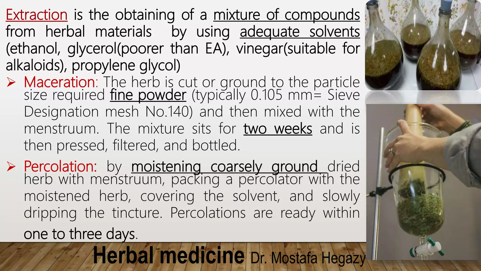 Herbal medicine Dr. Mostafa Hegazy
Extraction is the obtaining of a mixture of compounds
from herbal materials by using adequate solvents
(ethanol, glycerol(poorer than EA), vinegar(suitable for
alkaloids), propylene glycol)
 Maceration: The herb is cut or ground to the particle
size required fine powder (typically 0.105 mm= Sieve
Designation mesh No.140) and then mixed with the
menstruum. The mixture sits for two weeks and is
then pressed, filtered, and bottled.
 Percolation: by moistening coarsely ground dried
herb with menstruum, packing a percolator with the
moistened herb, covering the solvent, and slowly
dripping the tincture. Percolations are ready within
one to three days.
 