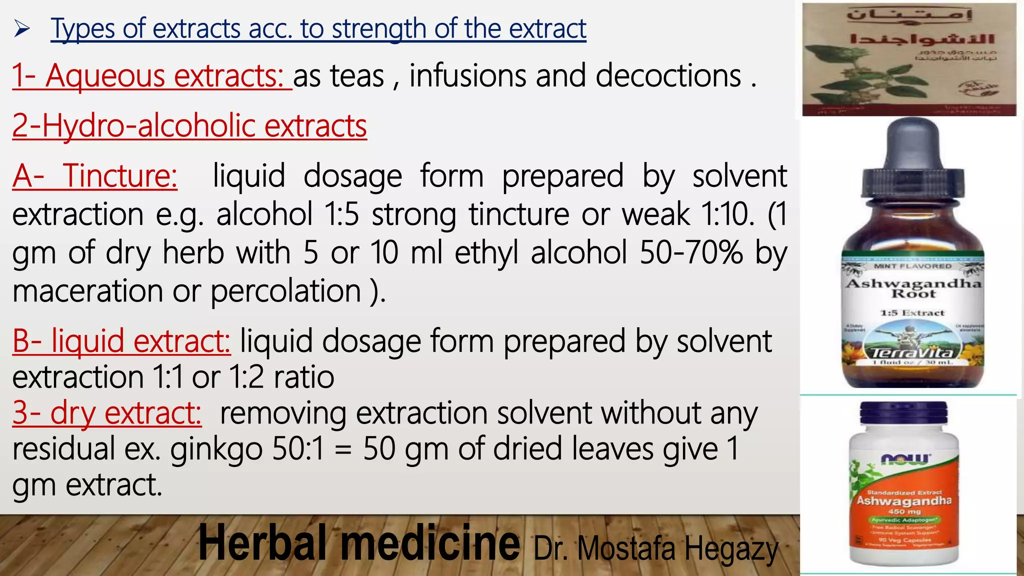Herbal medicine Dr. Mostafa Hegazy
 Types of extracts acc. to strength of the extract
1- Aqueous extracts: as teas , infusions and decoctions .
2-Hydro-alcoholic extracts
A- Tincture: liquid dosage form prepared by solvent
extraction e.g. alcohol 1:5 strong tincture or weak 1:10. (1
gm of dry herb with 5 or 10 ml ethyl alcohol 50-70% by
maceration or percolation ).
B- liquid extract: liquid dosage form prepared by solvent
extraction 1:1 or 1:2 ratio
3- dry extract: removing extraction solvent without any
residual ex. ginkgo 50:1 = 50 gm of dried leaves give 1
gm extract.
 