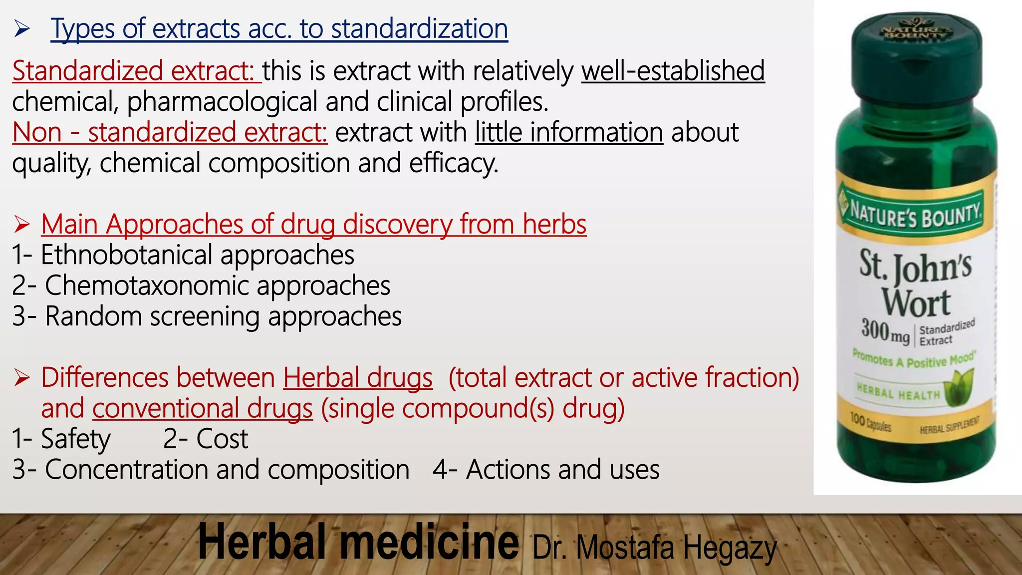 Herbal medicine Dr. Mostafa Hegazy
 Types of extracts acc. to standardization
Standardized extract: this is extract with relatively well-established
chemical, pharmacological and clinical profiles.
Non - standardized extract: extract with little information about
quality, chemical composition and efficacy.
 Main Approaches of drug discovery from herbs
1- Ethnobotanical approaches
2- Chemotaxonomic approaches
3- Random screening approaches
 Differences between Herbal drugs (total extract or active fraction)
and conventional drugs (single compound(s) drug)
1- Safety 2- Cost
3- Concentration and composition 4- Actions and uses
 