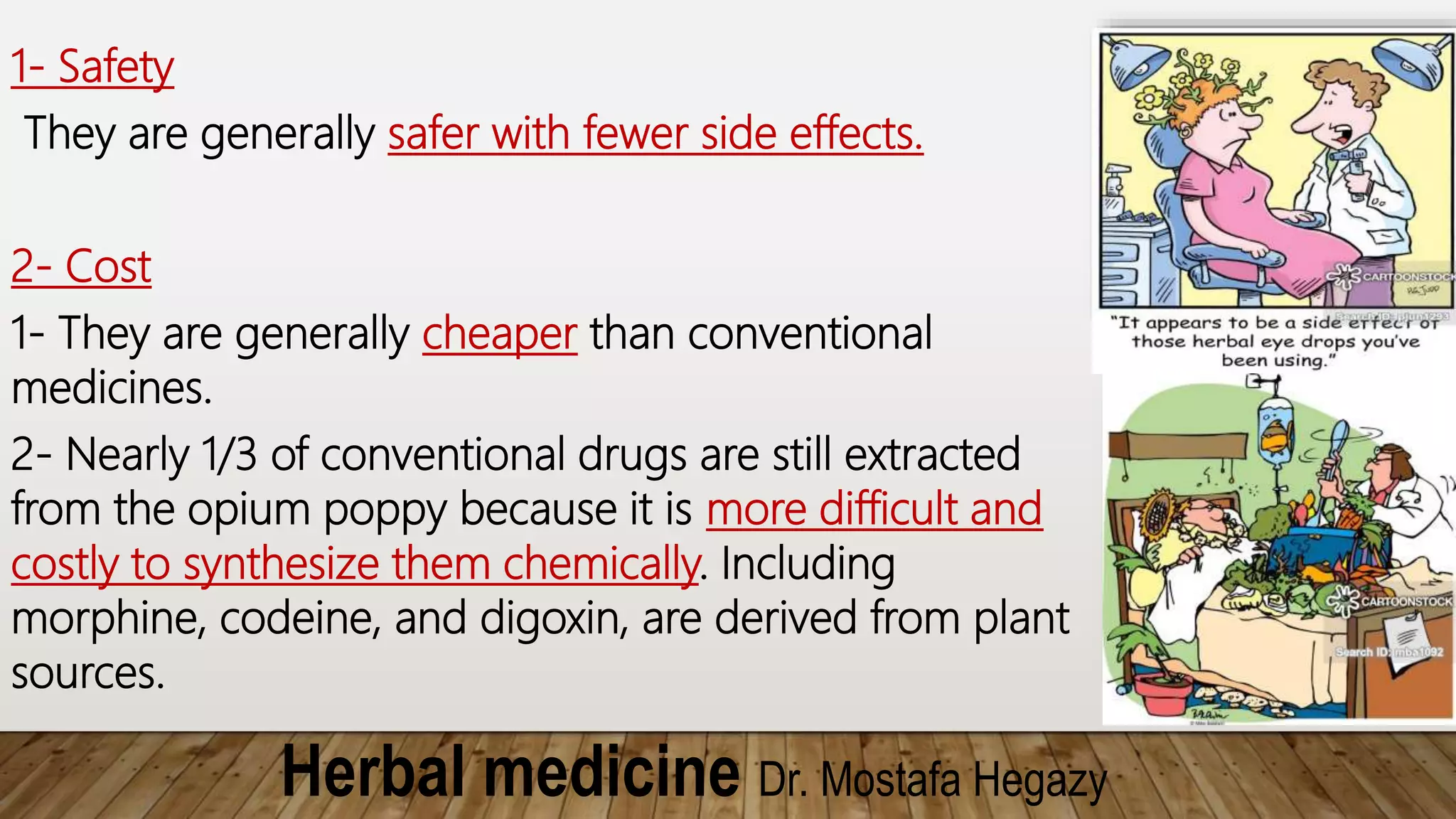 Herbal medicine Dr. Mostafa Hegazy
1- Safety
They are generally safer with fewer side effects.
2- Cost
1- They are generally cheaper than conventional
medicines.
2- Nearly 1/3 of conventional drugs are still extracted
from the opium poppy because it is more difficult and
costly to synthesize them chemically. Including
morphine, codeine, and digoxin, are derived from plant
sources.
 