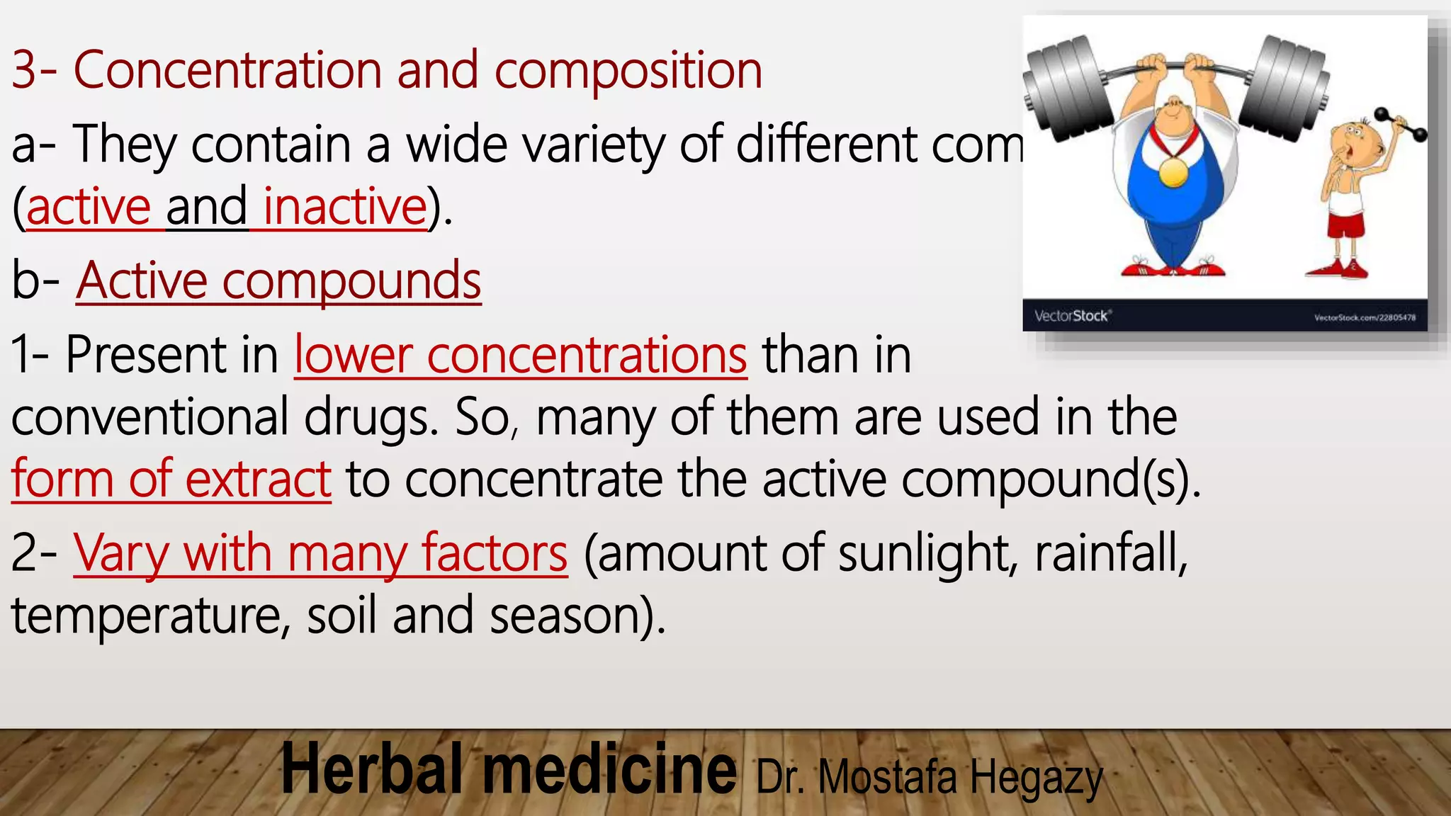 Herbal medicine Dr. Mostafa Hegazy
3- Concentration and composition
a- They contain a wide variety of different compounds
(active and inactive).
b- Active compounds
1- Present in lower concentrations than in
conventional drugs. So, many of them are used in the
form of extract to concentrate the active compound(s).
2- Vary with many factors (amount of sunlight, rainfall,
temperature, soil and season).
 