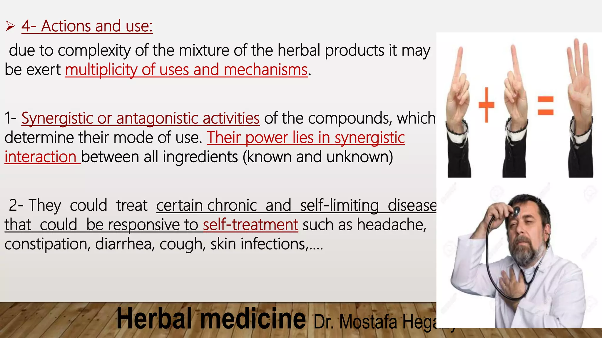 Herbal medicine Dr. Mostafa Hegazy
 4- Actions and use:
due to complexity of the mixture of the herbal products it may
be exert multiplicity of uses and mechanisms.
1- Synergistic or antagonistic activities of the compounds, which
determine their mode of use. Their power lies in synergistic
interaction between all ingredients (known and unknown)
2- They could treat certain chronic and self-limiting diseases
that could be responsive to self-treatment such as headache,
constipation, diarrhea, cough, skin infections,….
 