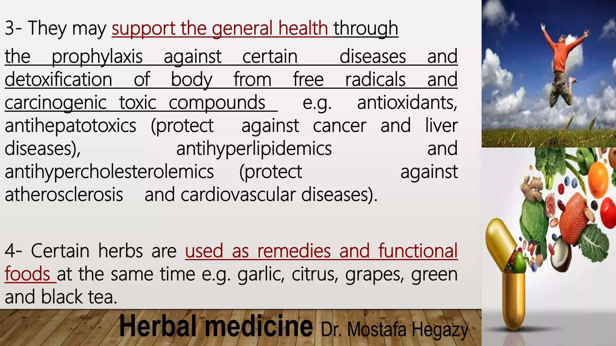 Herbal medicine Dr. Mostafa Hegazy
3- They may support the general health through
the prophylaxis against certain diseases and
detoxification of body from free radicals and
carcinogenic toxic compounds e.g. antioxidants,
antihepatotoxics (protect against cancer and liver
diseases), antihyperlipidemics and
antihypercholesterolemics (protect against
atherosclerosis and cardiovascular diseases).
4- Certain herbs are used as remedies and functional
foods at the same time e.g. garlic, citrus, grapes, green
and black tea.
 