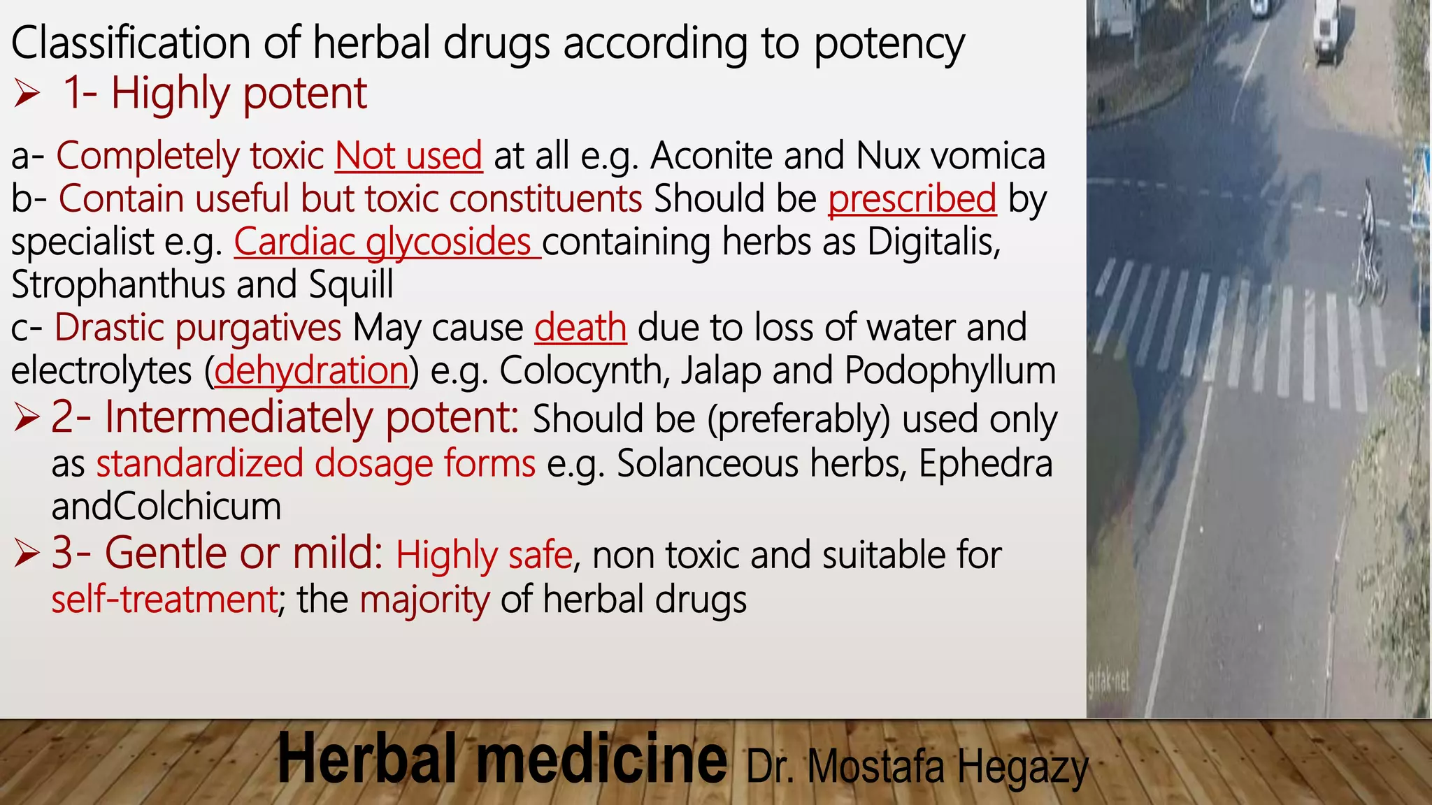 Herbal medicine Dr. Mostafa Hegazy
Classification of herbal drugs according to potency
 1- Highly potent
a- Completely toxic Not used at all e.g. Aconite and Nux vomica
b- Contain useful but toxic constituents Should be prescribed by
specialist e.g. Cardiac glycosides containing herbs as Digitalis,
Strophanthus and Squill
c- Drastic purgatives May cause death due to loss of water and
electrolytes (dehydration) e.g. Colocynth, Jalap and Podophyllum
 2- Intermediately potent: Should be (preferably) used only
as standardized dosage forms e.g. Solanceous herbs, Ephedra
andColchicum
 3- Gentle or mild: Highly safe, non toxic and suitable for
self-treatment; the majority of herbal drugs
 