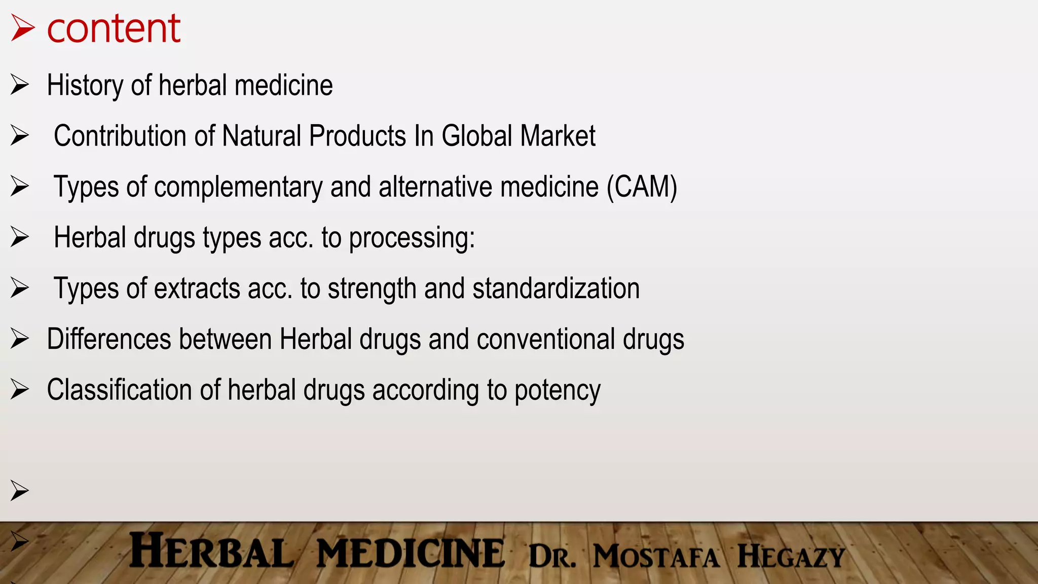 content
 History of herbal medicine
 Contribution of Natural Products In Global Market
 Types of complementary and alternative medicine (CAM)
 Herbal drugs types acc. to processing:
 Types of extracts acc. to strength and standardization
 Differences between Herbal drugs and conventional drugs
 Classification of herbal drugs according to potency


 