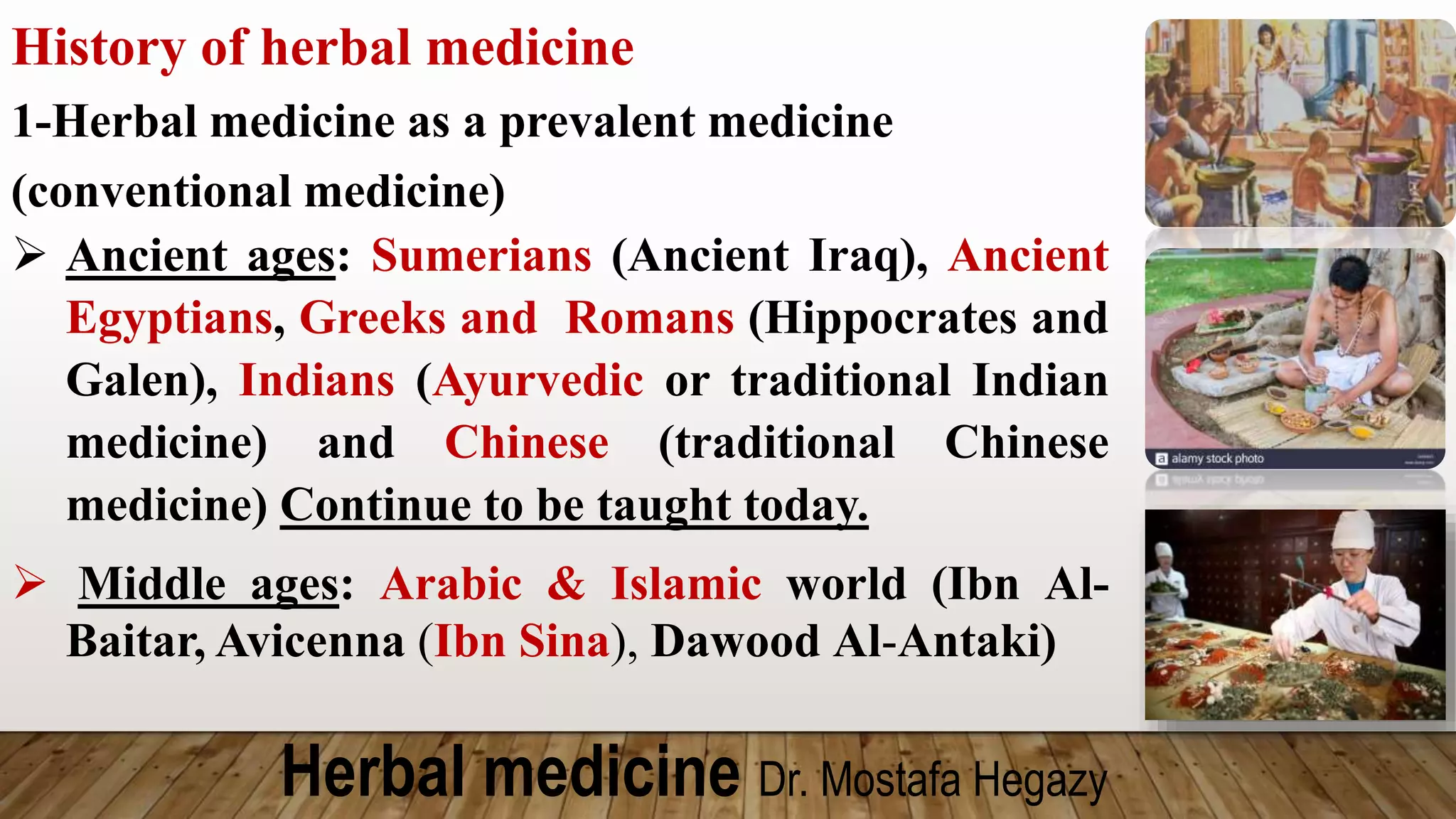 Herbal medicine Dr. Mostafa Hegazy
History of herbal medicine
1-Herbal medicine as a prevalent medicine
(conventional medicine)
 Ancient ages: Sumerians (Ancient Iraq), Ancient
Egyptians, Greeks and Romans (Hippocrates and
Galen), Indians (Ayurvedic or traditional Indian
medicine) and Chinese (traditional Chinese
medicine) Continue to be taught today.
 Middle ages: Arabic & Islamic world (Ibn Al-
Baitar, Avicenna (Ibn Sina), Dawood Al-Antaki)
 