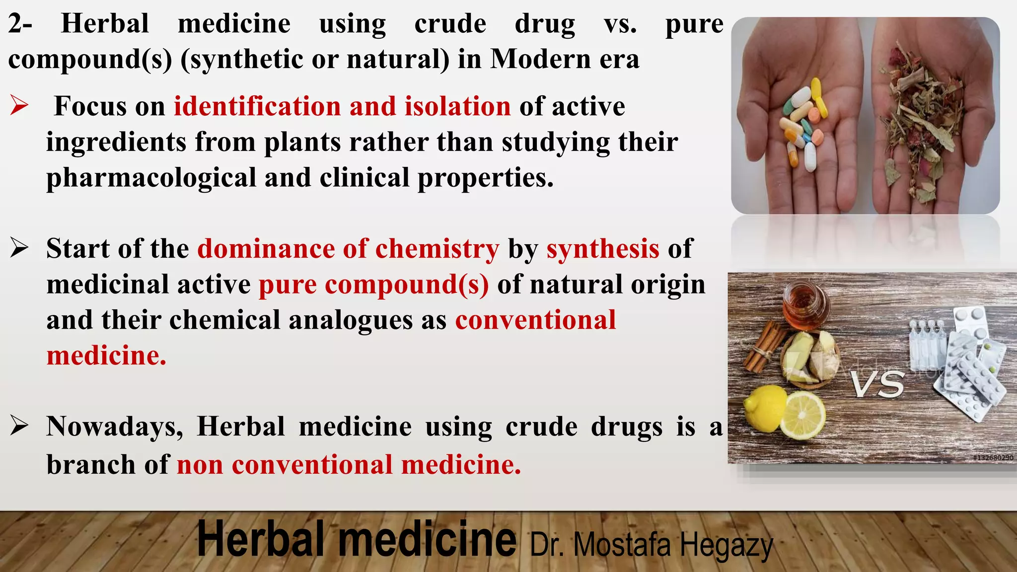 Herbal medicine Dr. Mostafa Hegazy
2- Herbal medicine using crude drug vs. pure
compound(s) (synthetic or natural) in Modern era
 Focus on identification and isolation of active
ingredients from plants rather than studying their
pharmacological and clinical properties.
 Start of the dominance of chemistry by synthesis of
medicinal active pure compound(s) of natural origin
and their chemical analogues as conventional
medicine.
 Nowadays, Herbal medicine using crude drugs is a
branch of non conventional medicine.
 