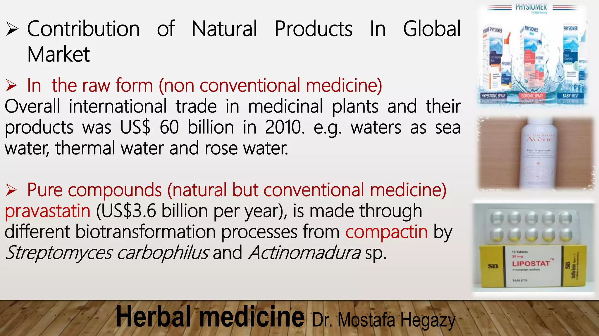 Herbal medicine Dr. Mostafa Hegazy
 Contribution of Natural Products In Global
Market
 In the raw form (non conventional medicine)
Overall international trade in medicinal plants and their
products was US$ 60 billion in 2010. e.g. waters as sea
water, thermal water and rose water.
 Pure compounds (natural but conventional medicine)
pravastatin (US$3.6 billion per year), is made through
different biotransformation processes from compactin by
Streptomyces carbophilus and Actinomadura sp.
 