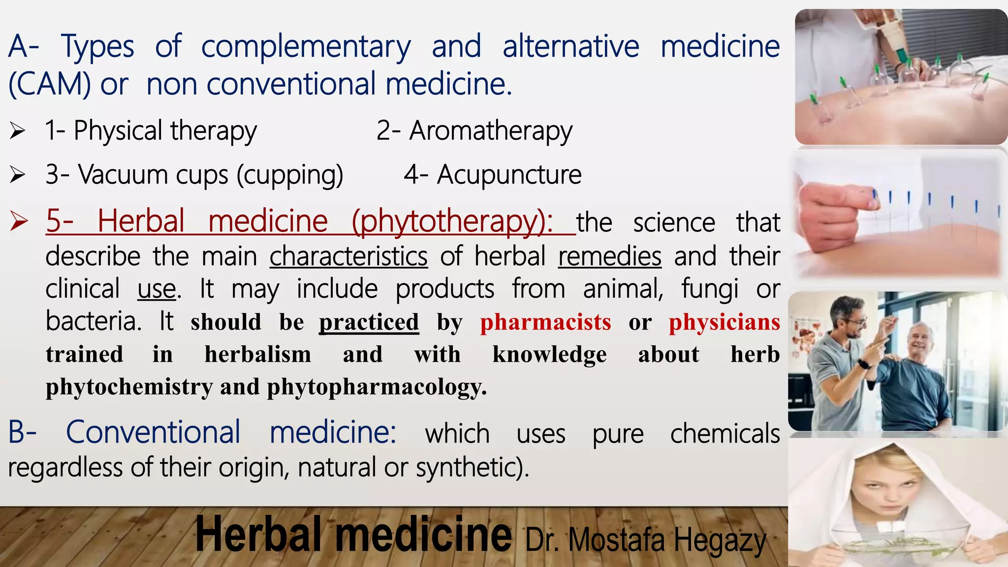 Herbal medicine Dr. Mostafa Hegazy
A- Types of complementary and alternative medicine
(CAM) or non conventional medicine.
 1- Physical therapy 2- Aromatherapy
 3- Vacuum cups (cupping) 4- Acupuncture
 5- Herbal medicine (phytotherapy): the science that
describe the main characteristics of herbal remedies and their
clinical use. It may include products from animal, fungi or
bacteria. It should be practiced by pharmacists or physicians
trained in herbalism and with knowledge about herb
phytochemistry and phytopharmacology.
B- Conventional medicine: which uses pure chemicals
regardless of their origin, natural or synthetic).
 