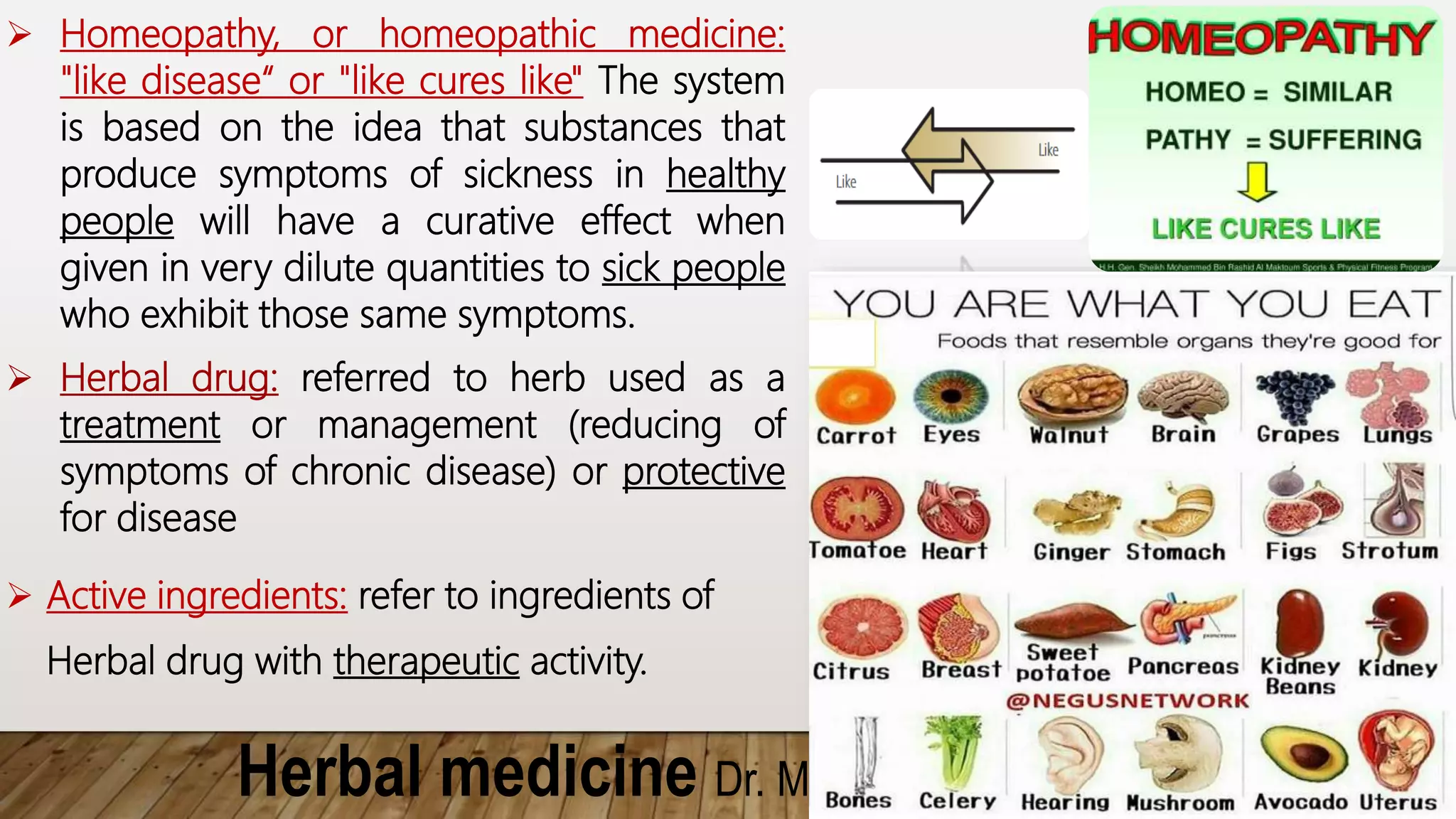Herbal medicine Dr. Mostafa Hegazy
 Homeopathy, or homeopathic medicine:
"like disease“ or "like cures like" The system
is based on the idea that substances that
produce symptoms of sickness in healthy
people will have a curative effect when
given in very dilute quantities to sick people
who exhibit those same symptoms.
 Herbal drug: referred to herb used as a
treatment or management (reducing of
symptoms of chronic disease) or protective
for disease
 Active ingredients: refer to ingredients of
Herbal drug with therapeutic activity.
 