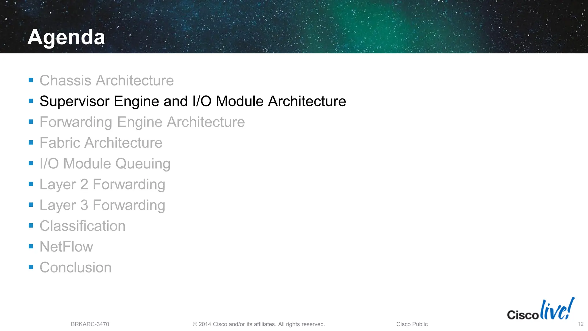 © 2014 Cisco and/or its affiliates. All rights reserved.
BRKARC-3470 Cisco Public 12
Agenda
 Chassis Architecture
 Supervisor Engine and I/O Module Architecture
 Forwarding Engine Architecture
 Fabric Architecture
 I/O Module Queuing
 Layer 2 Forwarding
 Layer 3 Forwarding
 Classification
 NetFlow
 Conclusion
 