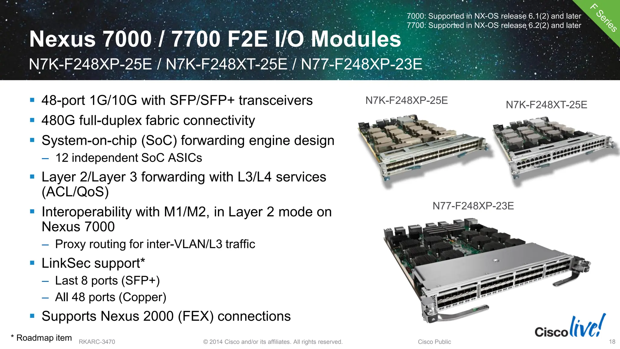 © 2014 Cisco and/or its affiliates. All rights reserved.
BRKARC-3470 Cisco Public 18
Nexus 7000 / 7700 F2E I/O Modules
N7K-F248XP-25E / N7K-F248XT-25E / N77-F248XP-23E
7000: Supported in NX-OS release 6.1(2) and later
7700: Supported in NX-OS release 6.2(2) and later
N7K-F248XP-25E N7K-F248XT-25E
 48-port 1G/10G with SFP/SFP+ transceivers
 480G full-duplex fabric connectivity
 System-on-chip (SoC) forwarding engine design
– 12 independent SoC ASICs
 Layer 2/Layer 3 forwarding with L3/L4 services
(ACL/QoS)
 Interoperability with M1/M2, in Layer 2 mode on
Nexus 7000
– Proxy routing for inter-VLAN/L3 traffic
 LinkSec support*
– Last 8 ports (SFP+)
– All 48 ports (Copper)
 Supports Nexus 2000 (FEX) connections
* Roadmap item
N77-F248XP-23E
 