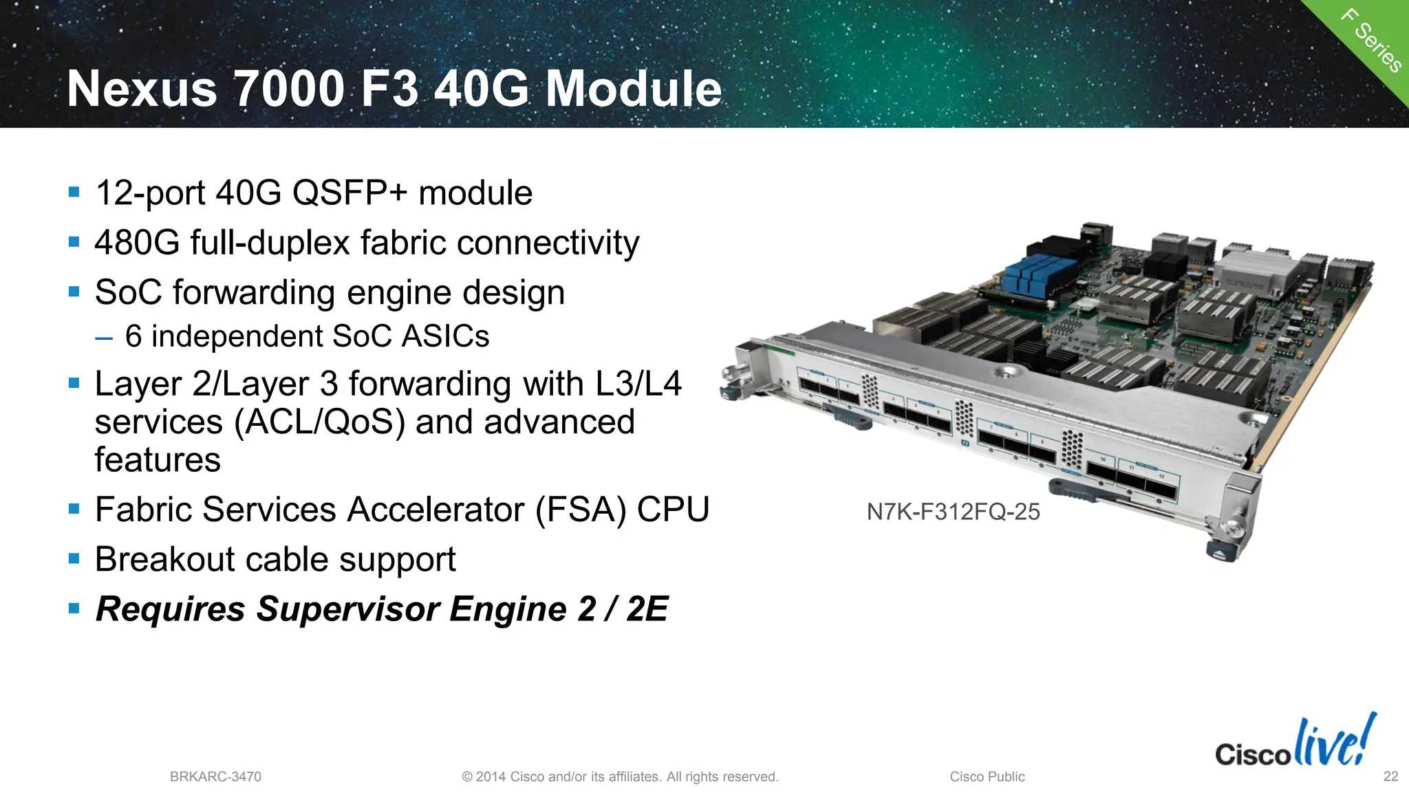 © 2014 Cisco and/or its affiliates. All rights reserved.
BRKARC-3470 Cisco Public 22
Nexus 7000 F3 40G Module
 12-port 40G QSFP+ module
 480G full-duplex fabric connectivity
 SoC forwarding engine design
– 6 independent SoC ASICs
 Layer 2/Layer 3 forwarding with L3/L4
services (ACL/QoS) and advanced
features
 Fabric Services Accelerator (FSA) CPU
 Breakout cable support
 Requires Supervisor Engine 2 / 2E
N7K-F312FQ-25
 