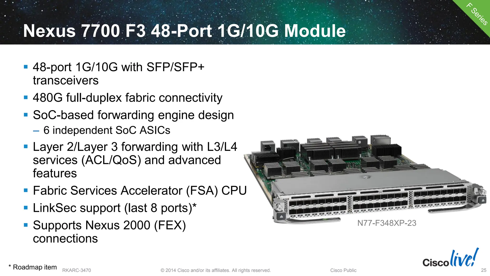 © 2014 Cisco and/or its affiliates. All rights reserved.
BRKARC-3470 Cisco Public 25
Nexus 7700 F3 48-Port 1G/10G Module
 48-port 1G/10G with SFP/SFP+
transceivers
 480G full-duplex fabric connectivity
 SoC-based forwarding engine design
– 6 independent SoC ASICs
 Layer 2/Layer 3 forwarding with L3/L4
services (ACL/QoS) and advanced
features
 Fabric Services Accelerator (FSA) CPU
 LinkSec support (last 8 ports)*
 Supports Nexus 2000 (FEX)
connections
N77-F348XP-23
* Roadmap item
 