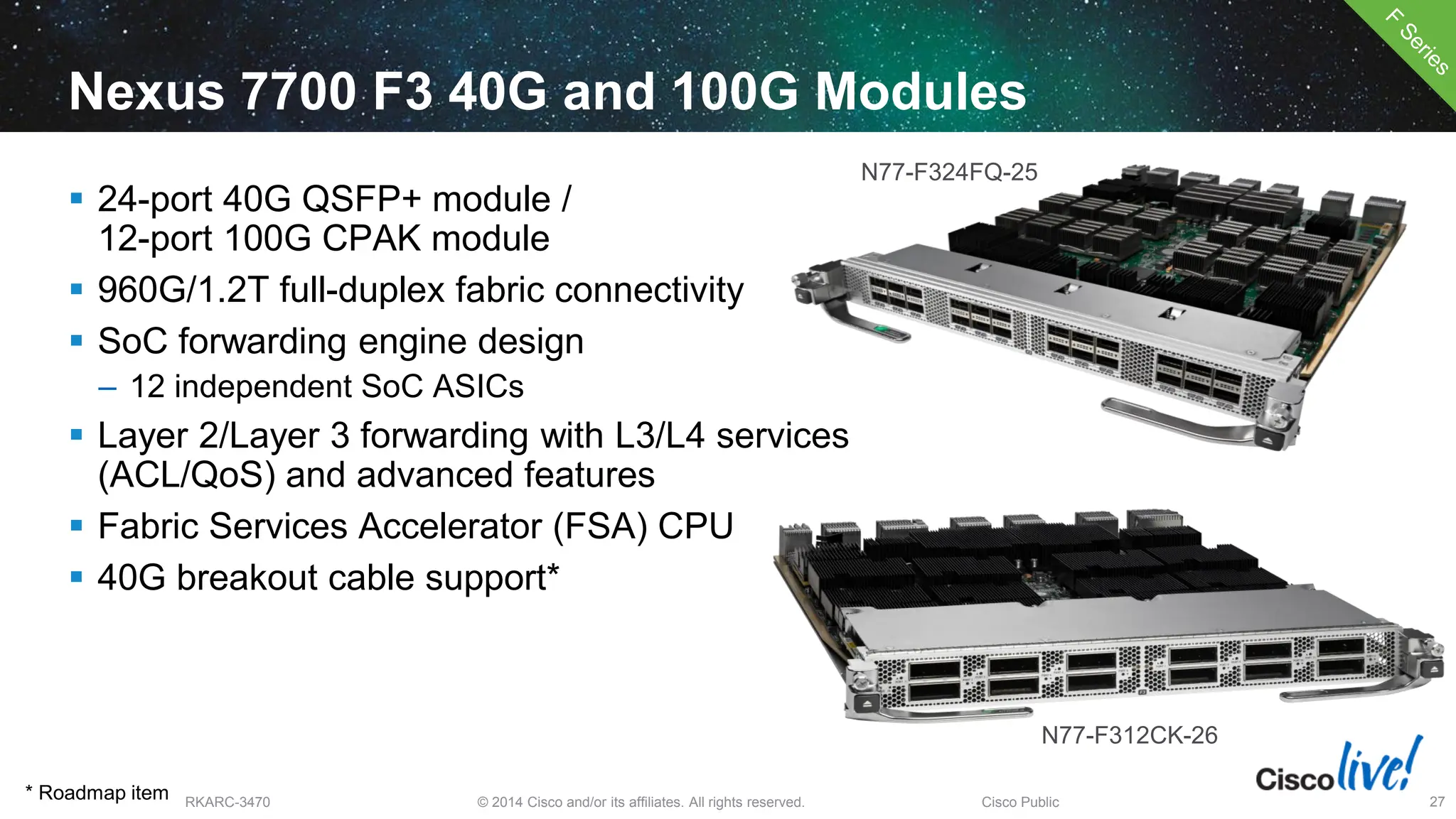 © 2014 Cisco and/or its affiliates. All rights reserved.
BRKARC-3470 Cisco Public 27
Nexus 7700 F3 40G and 100G Modules
 24-port 40G QSFP+ module /
12-port 100G CPAK module
 960G/1.2T full-duplex fabric connectivity
 SoC forwarding engine design
– 12 independent SoC ASICs
 Layer 2/Layer 3 forwarding with L3/L4 services
(ACL/QoS) and advanced features
 Fabric Services Accelerator (FSA) CPU
 40G breakout cable support*
N77-F324FQ-25
N77-F312CK-26
* Roadmap item
 