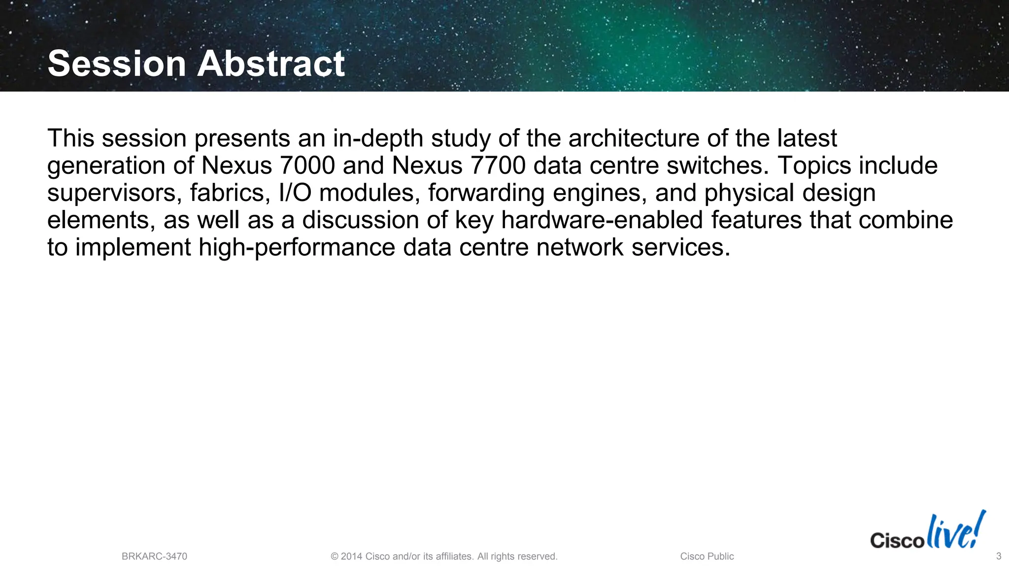 © 2014 Cisco and/or its affiliates. All rights reserved.
BRKARC-3470 Cisco Public 3
Session Abstract
This session presents an in-depth study of the architecture of the latest
generation of Nexus 7000 and Nexus 7700 data centre switches. Topics include
supervisors, fabrics, I/O modules, forwarding engines, and physical design
elements, as well as a discussion of key hardware-enabled features that combine
to implement high-performance data centre network services.
 