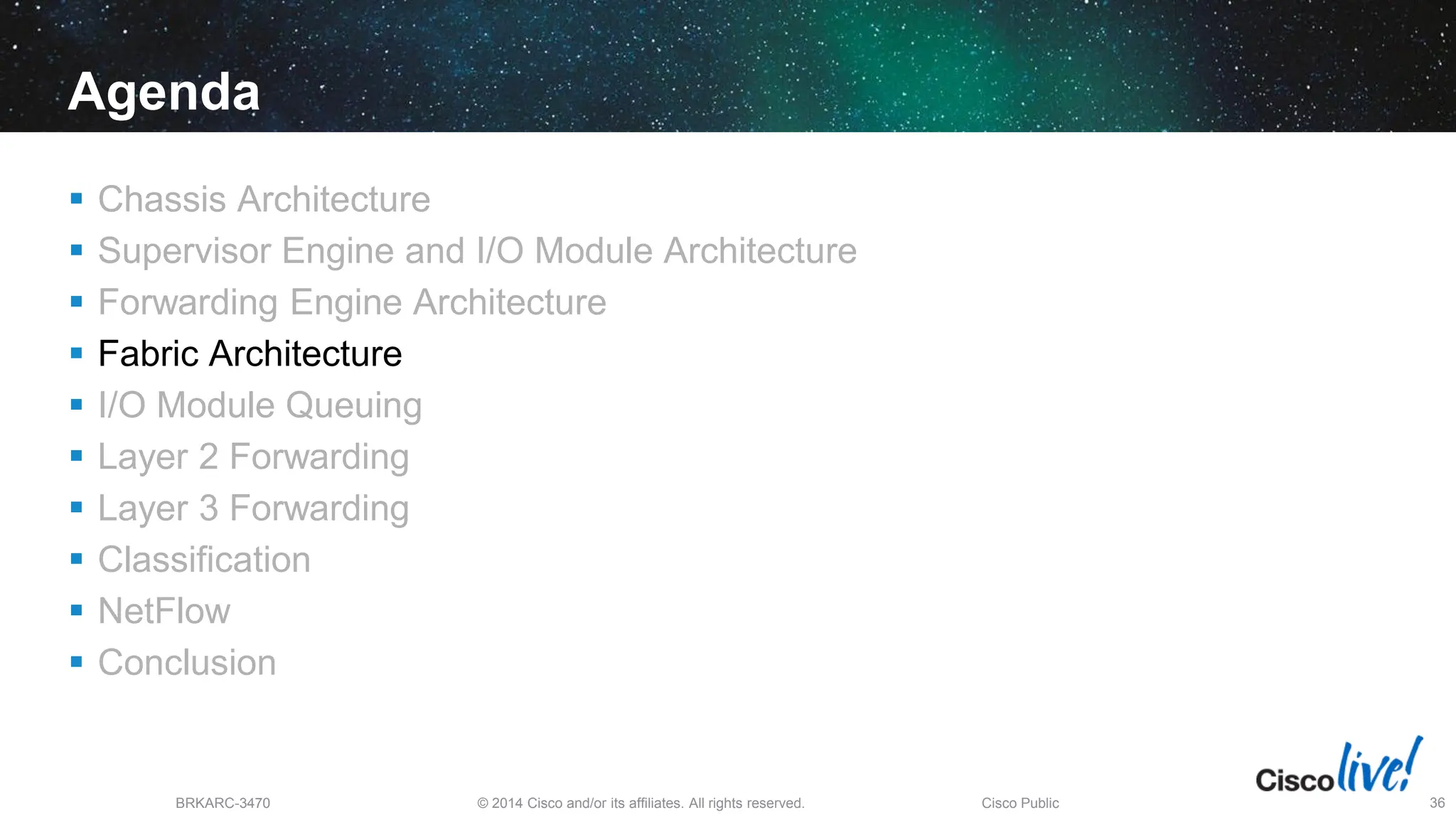 © 2014 Cisco and/or its affiliates. All rights reserved.
BRKARC-3470 Cisco Public 36
Agenda
 Chassis Architecture
 Supervisor Engine and I/O Module Architecture
 Forwarding Engine Architecture
 Fabric Architecture
 I/O Module Queuing
 Layer 2 Forwarding
 Layer 3 Forwarding
 Classification
 NetFlow
 Conclusion
 